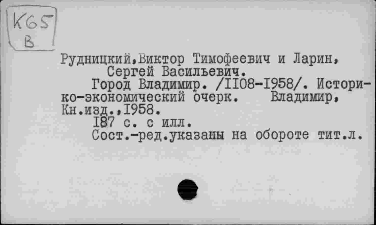 ﻿Рудницкий,Виктор Тимофеевич и Ларин, Сергей Васильевич.
Город Владимир. /ІІ08-І958/. Историко-экономический очерк. Владимир, Кн.изд.,1958.
187 с. с илл.
Сост.-ред.указаны на обороте тит.л.